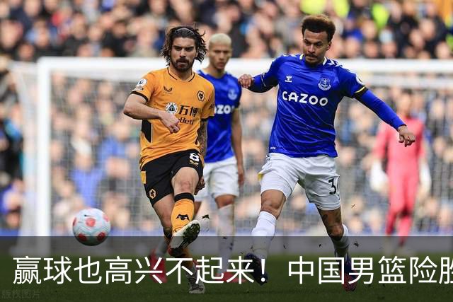赢球也高兴不起来！中国男篮险胜沙特，2人0分 这样打怎么去夺冠？